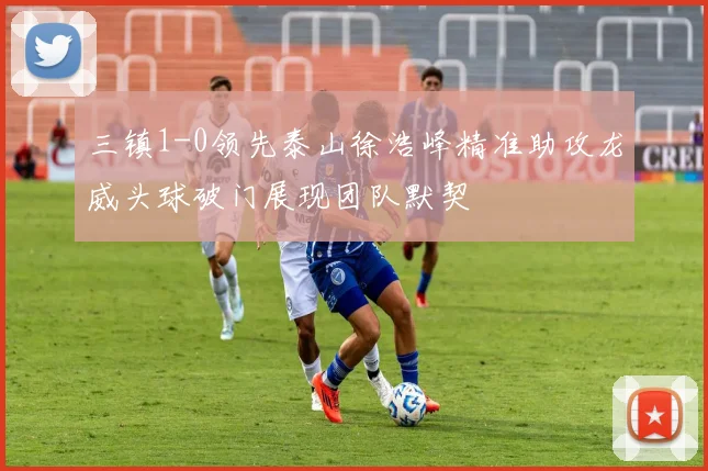 三镇1-0领先泰山徐浩峰精准助攻龙威头球破门展现团队默契