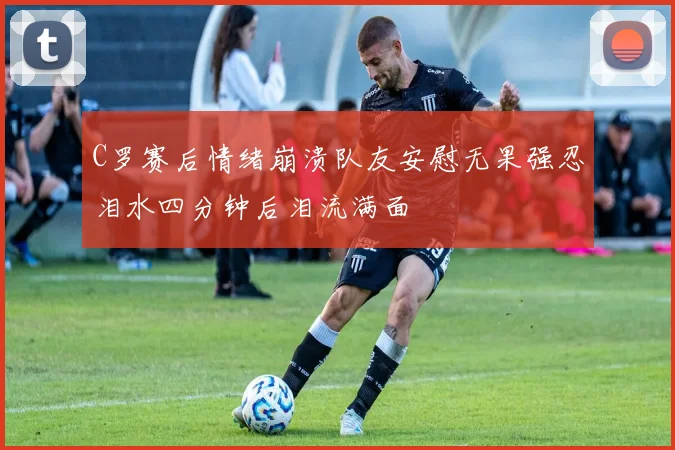 C罗赛后情绪崩溃队友安慰无果强忍泪水四分钟后泪流满面