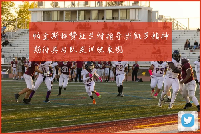 帕金斯称赞杜兰特指导班凯罗精神期待其与队友训练表现