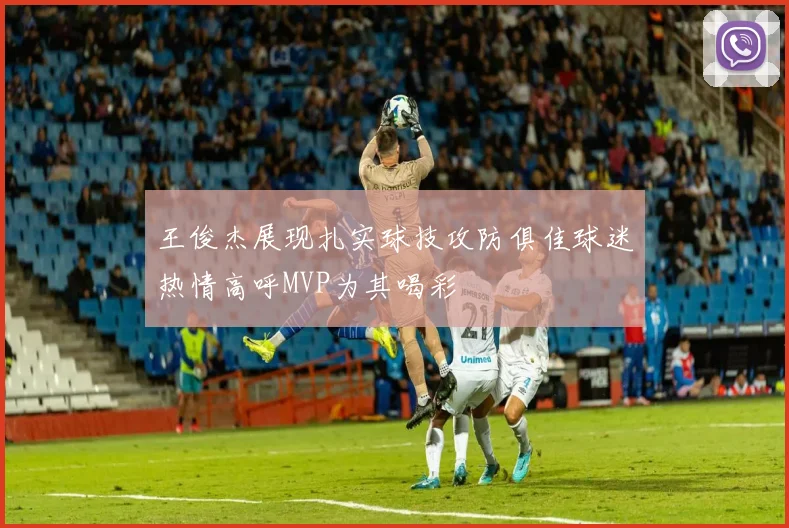 王俊杰展现扎实球技攻防俱佳球迷热情高呼MVP为其喝彩
