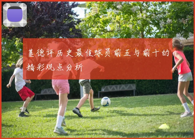 基德评历史最佳球员前五与前十的精彩观点分析