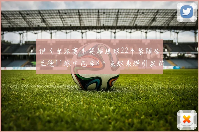 伊戈尔本赛季英超进球22个紧随哈兰德11球中包含8个点球表现引发热议