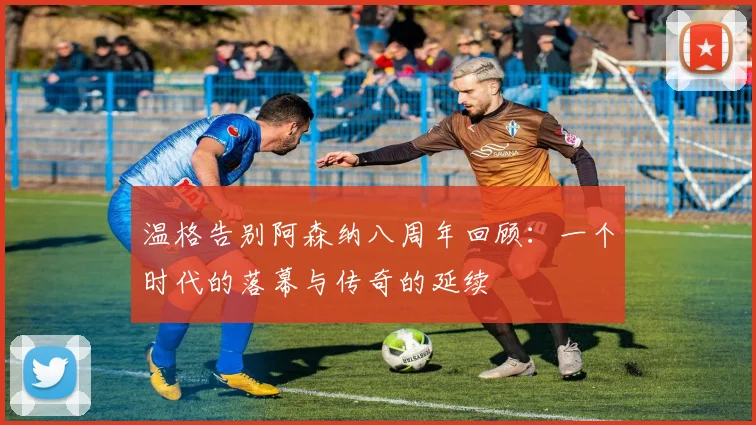 温格告别阿森纳八周年回顾：一个时代的落幕与传奇的延续