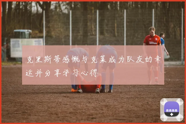 克里斯蒂感慨与克莱成为队友的幸运并分享学习心得