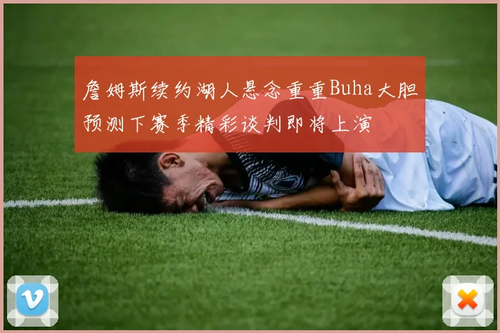詹姆斯续约湖人悬念重重Buha大胆预测下赛季精彩谈判即将上演