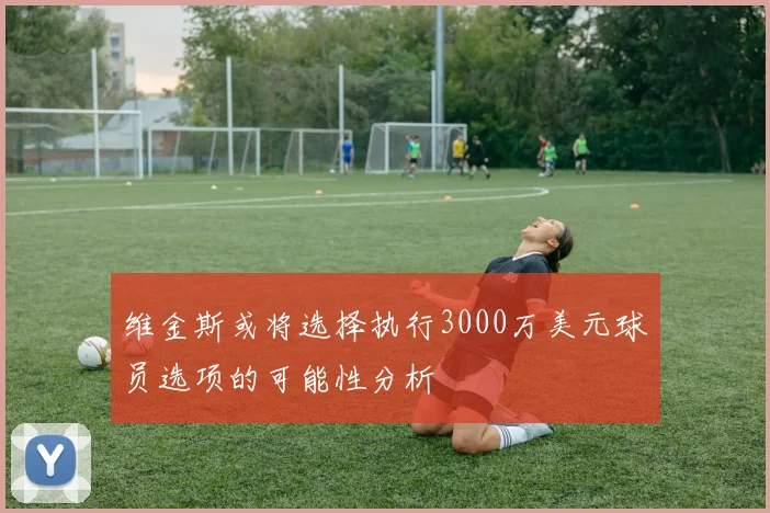 维金斯或将选择执行3000万美元球员选项的可能性分析
