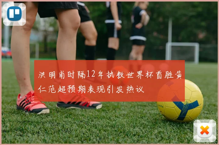 洪明甫时隔12年执教世界杯首胜黄仁范超预期表现引发热议