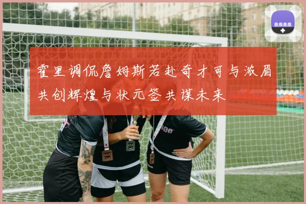 霍里调侃詹姆斯若赴奇才可与浓眉共创辉煌与状元签共谋未来