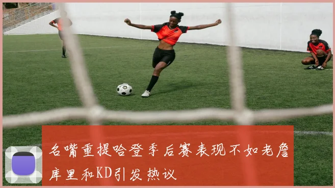 名嘴重提哈登季后赛表现不如老詹库里和KD引发热议