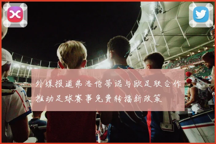 外媒报道弗洛伦蒂诺与欧足联合作推动足球赛事免费转播新政策