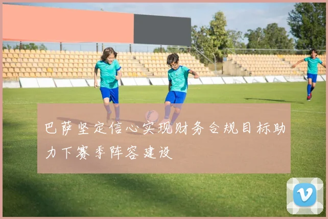 巴萨坚定信心实现财务合规目标助力下赛季阵容建设