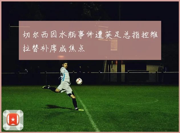 切尔西因水瓶事件遭英足总指控维拉替补席成焦点