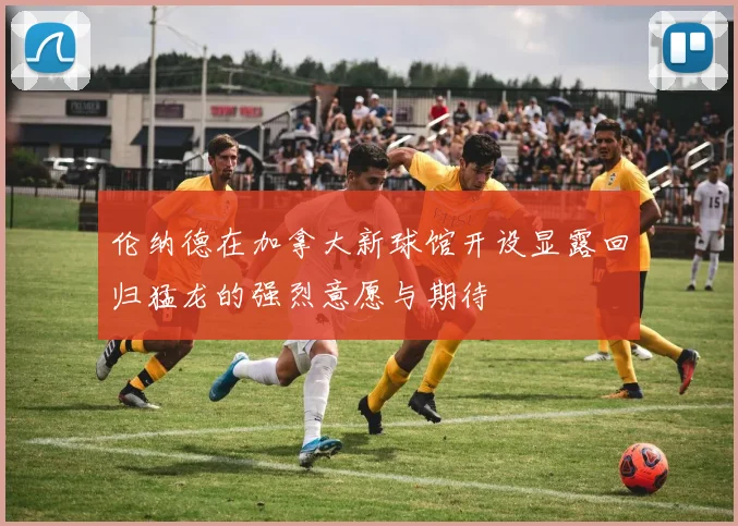伦纳德在加拿大新球馆开设显露回归猛龙的强烈意愿与期待