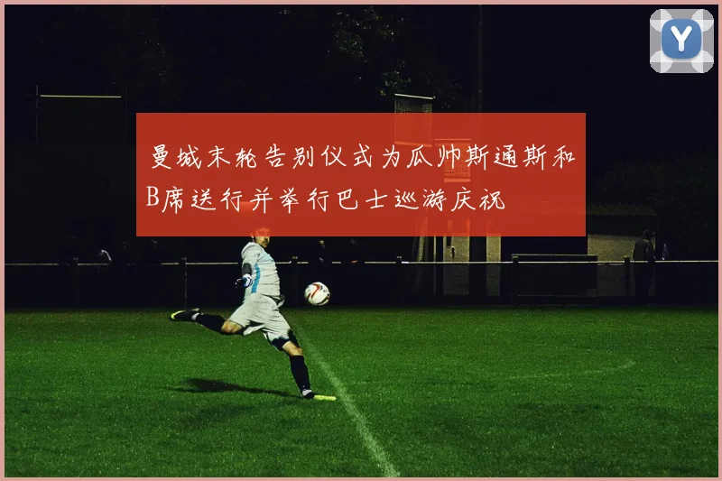 曼城末轮告别仪式为瓜帅斯通斯和B席送行并举行巴士巡游庆祝