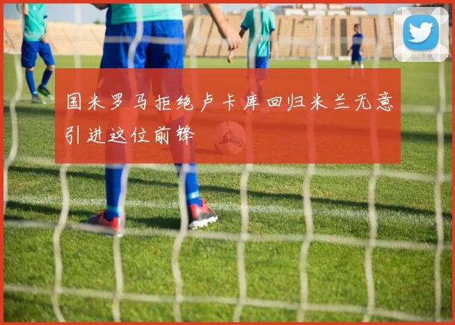 国米罗马拒绝卢卡库回归米兰无意引进这位前锋