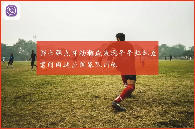 郭士强点评杨瀚森表现平平归队后需时间适应国家队训练