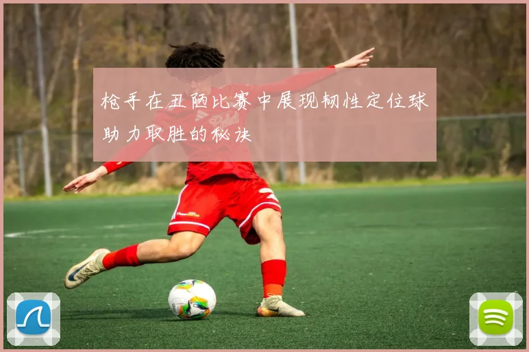 枪手在丑陋比赛中展现韧性定位球助力取胜的秘诀